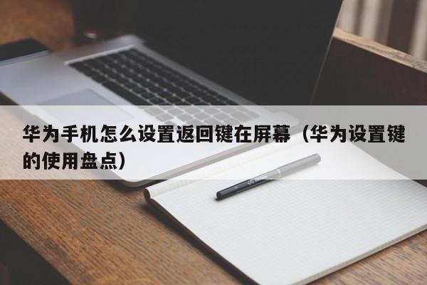 华为设置键的使用盘点(华为手机怎么设置返回键在屏幕)