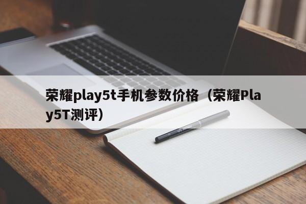 荣耀Play5T测评(荣耀play5t手机参数价格)(荣耀play5t手机详细参数)