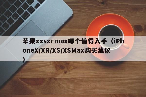 iPhoneX/XR/XS/XSMax购买建议(苹果xxsxrmax哪个值得入手)