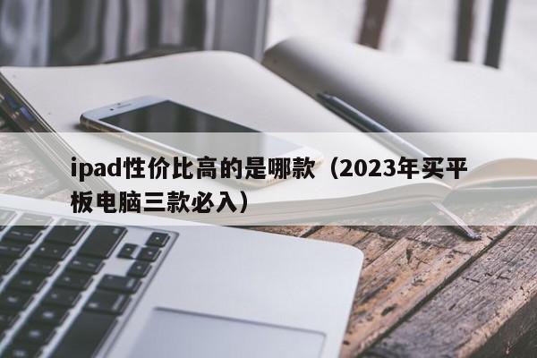 2023年买平板电脑三款必入(ipad性价比高的是哪款)