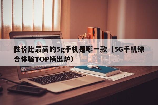 5G手机综合体验TOP榜出炉(性价比最高的5g手机是哪一款)