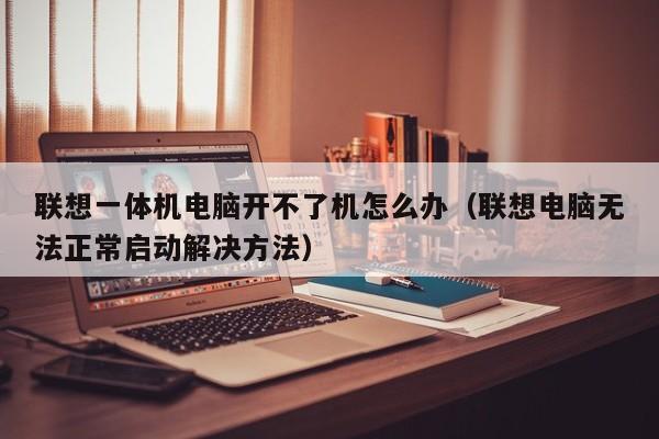 联想电脑无法正常启动解决方法(联想一体机电脑开不了机怎么办)