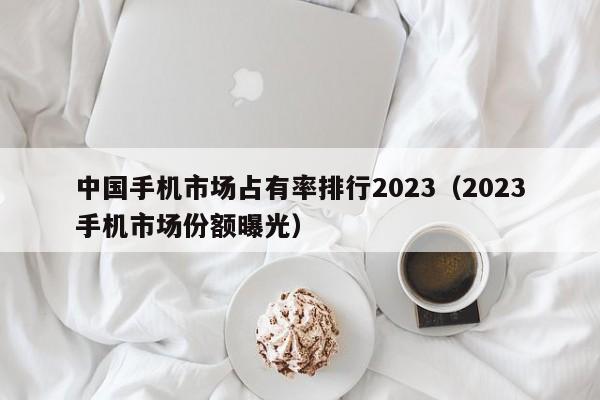 2023手机市场份额曝光(中国手机市场占有率排行2023)