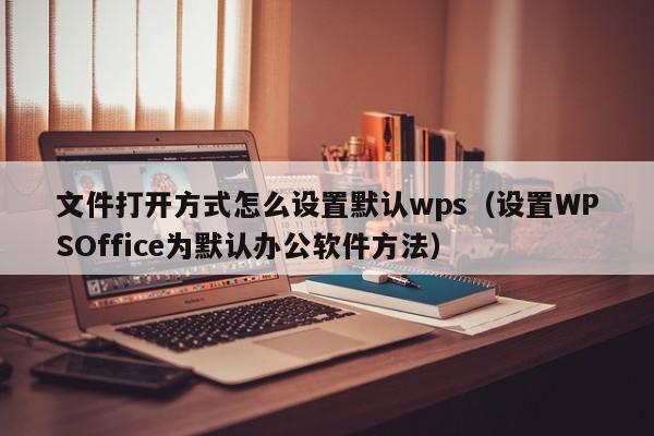 设置WPSOffice为默认办公软件方法(文件打开方式怎么设置默认wps)