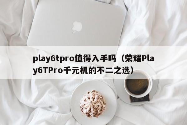荣耀Play6TPro千元机的不二之选(play6tpro值得入手吗)