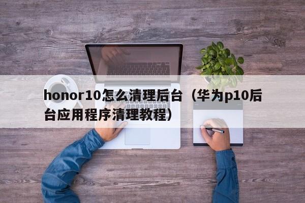 华为p10后台应用程序清理教程(honor10怎么清理后台)