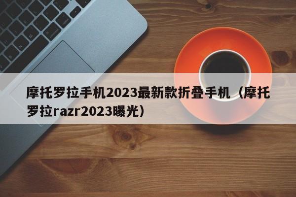 摩托罗拉razr2023曝光(摩托罗拉手机2023最新款折叠手机)