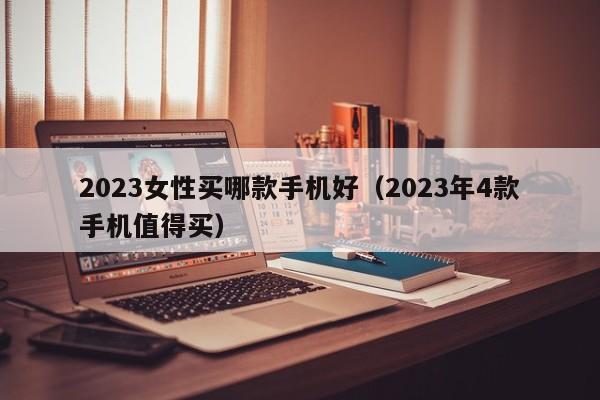 2023年4款手机值得买(2023女性买哪款手机好)