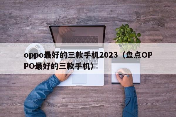 盘点OPPO最好的三款手机(oppo最好的三款手机2023)