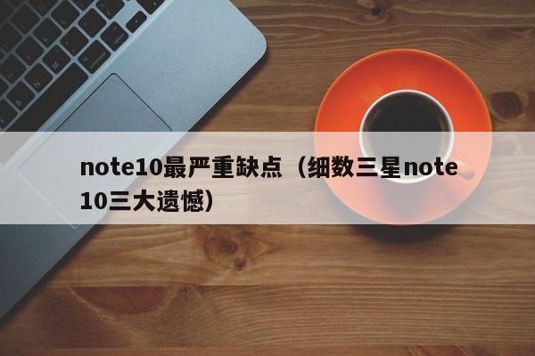 细数三星note10三大遗憾(note10最严重缺点)