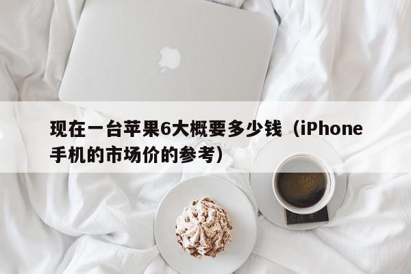 iPhone手机的市场价的参考(现在一台苹果6大概要多少钱)