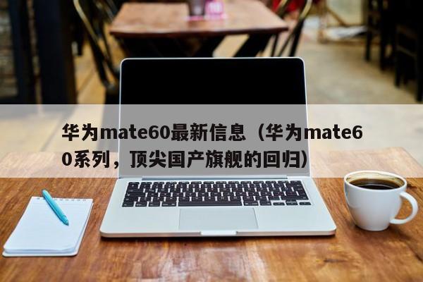 华为mate60系列，顶尖国产旗舰的回归(华为mate60最新信息)