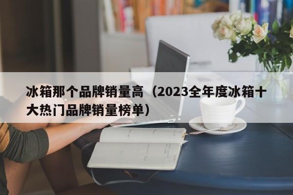 2023全年度冰箱十大热门品牌销量榜单(冰箱那个品牌销量高)