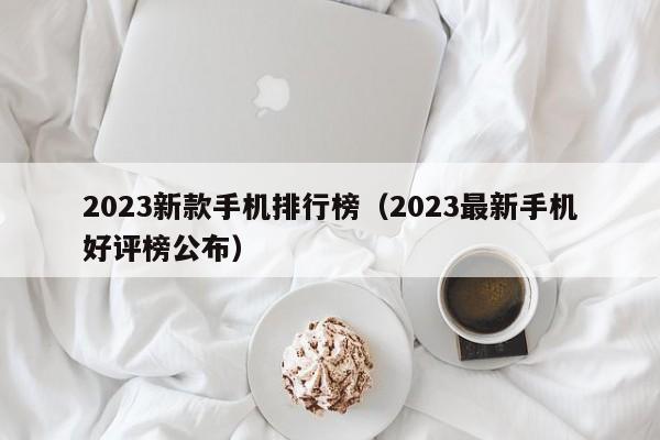 2023最新手机好评榜公布(2023新款手机排行榜)