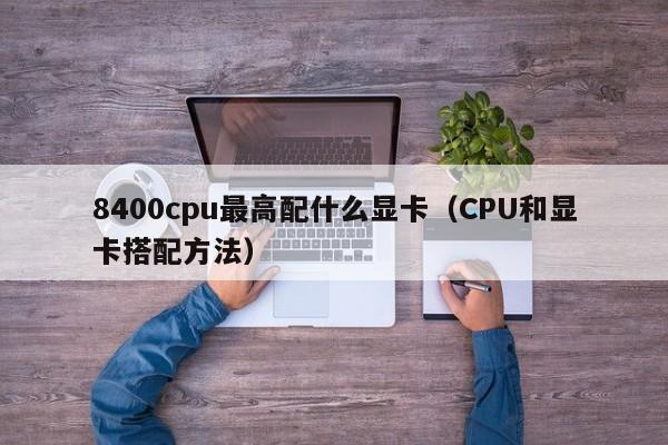 CPU和显卡搭配方法(8400cpu最高配什么显卡)