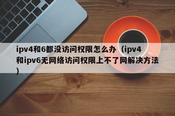 ipv4和ipv6无网络访问权限上不了网解决方法(ipv4和6都没访问权限怎么办)