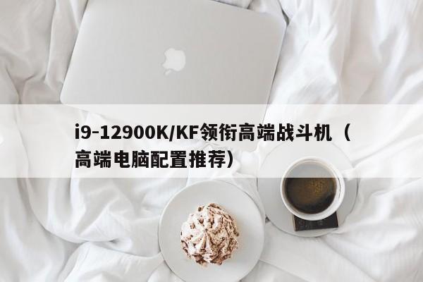 高端电脑配置推荐(i9-12900K/KF领衔高端战斗机)