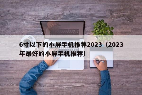 2023年最好的小屏手机推荐(6寸以下的小屏手机推荐2023)