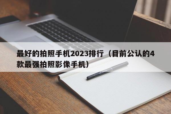 目前公认的4款最强拍照影像手机(最好的拍照手机2023排行)