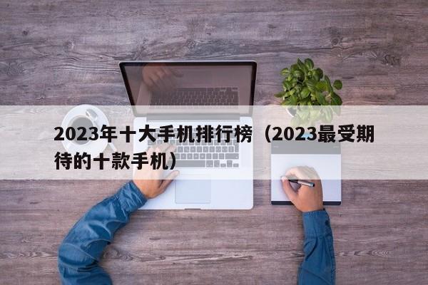 2023最受期待的十款手机(2023年十大手机排行榜)