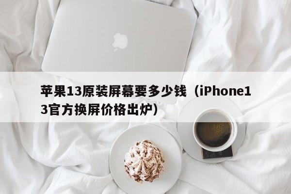 iPhone13官方换屏价格出炉(苹果13原装屏幕要多少钱)