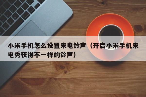 开启小米手机来电秀获得不一样的铃声(小米手机怎么设置来电铃声)