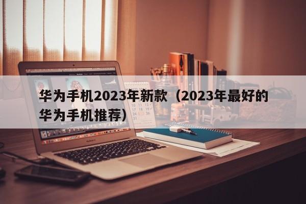 2023年最好的华为手机推荐(华为手机2023年新款)