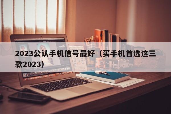 买手机首选这三款2023(2023公认手机信号最好)