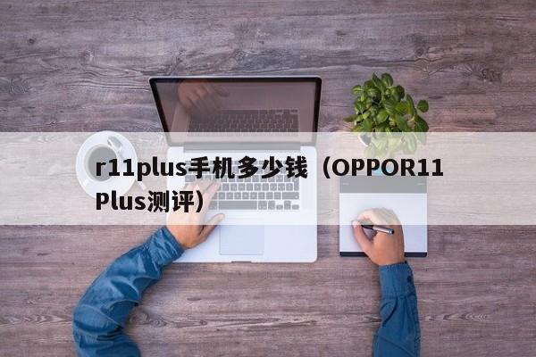 OPPOR11Plus测评(r11plus手机多少钱)(oppor11plus出来价格多少)