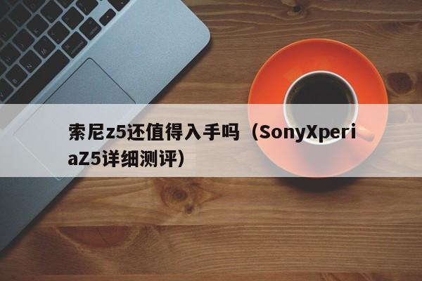 SonyXperiaZ5详细测评(索尼z5还值得入手吗)