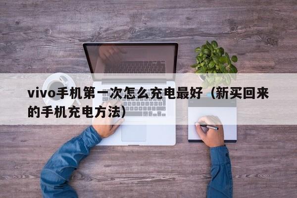 新买回来的手机充电方法(vivo手机第一次怎么充电最好)