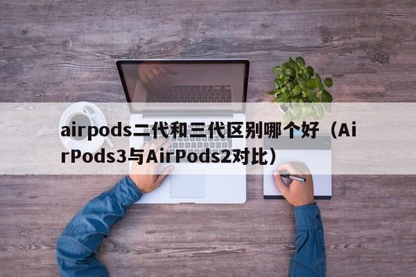 AirPods3与AirPods2对比(airpods二代和三代区别哪个好)