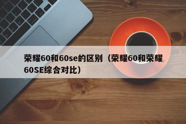 荣耀60和荣耀60SE综合对比(荣耀60和60se的区别)