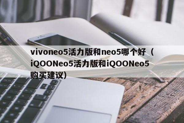 iQOONeo5活力版和iQOONeo5购买建议(vivoneo5活力版和neo5哪个好)