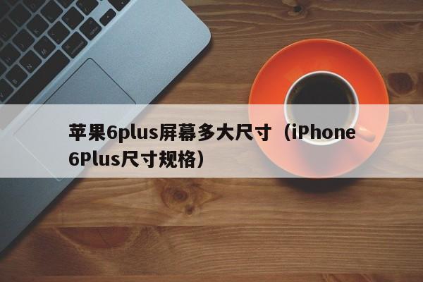 iPhone6Plus尺寸规格(苹果6plus屏幕多大尺寸)