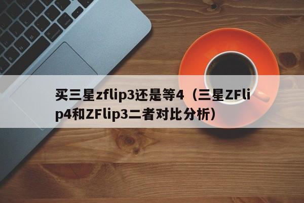 三星ZFlip4和ZFlip3二者对比分析(买三星zflip3还是等4)