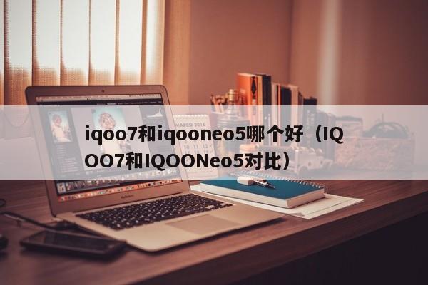 IQOO7和IQOONeo5对比(iqoo7和iqooneo5哪个好)(iqooneo5什么时候上市的)