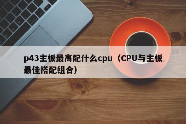 CPU与主板最佳搭配组合(p43主板最高配什么cpu)