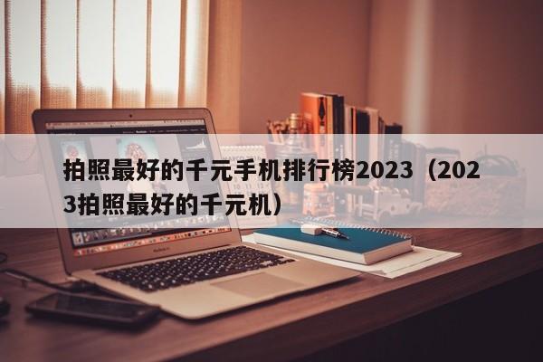 2023拍照最好的千元机(拍照最好的千元手机排行榜2023)