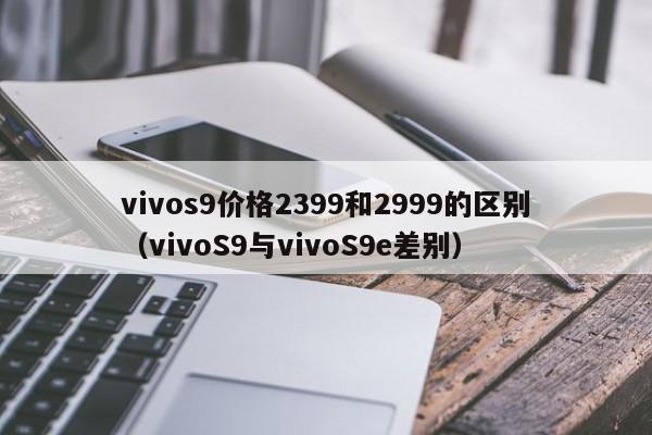 vivoS9与vivoS9e差别(vivos9价格2399和2999的区别)