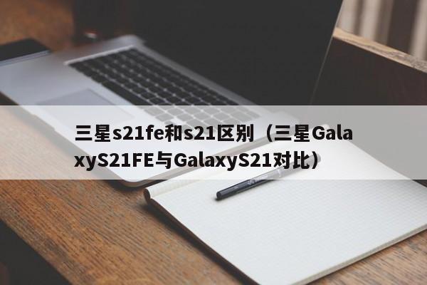 三星GalaxyS21FE与GalaxyS21对比(三星s21fe和s21区别)