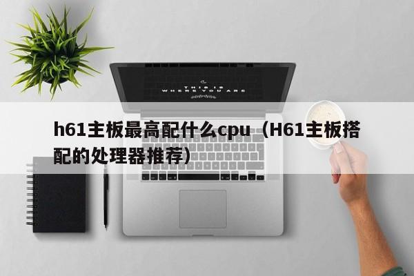 h61主板最高配什么cpu