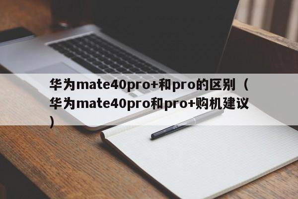 华为mate40pro和pro+购机建议(华为mate40pro+和pro的区别)