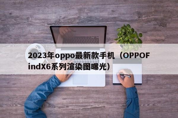 OPPOFindX6系列渲染图曝光(2023年oppo最新款手机)