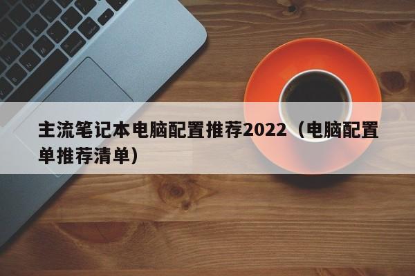 电脑配置单推荐清单(主流笔记本电脑配置推荐2022)