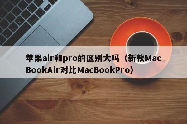 新款MacBookAir对比MacBookPro(苹果air和pro的区别大吗)