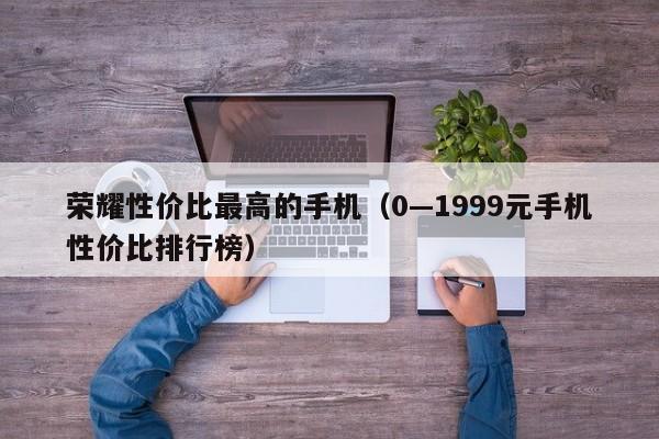 0—1999元手机性价比排行榜(荣耀性价比最高的手机)