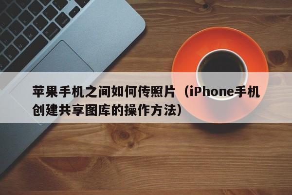 iPhone手机创建共享图库的操作方法(苹果手机之间如何传照片)