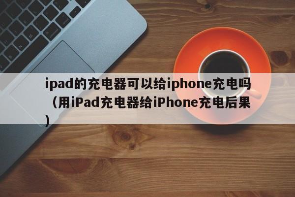 用iPad充电器给iPhone充电后果(ipad的充电器可以给iphone充电吗)