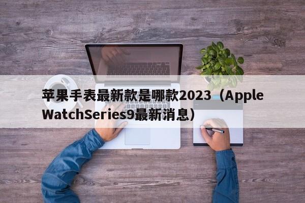 AppleWatchSeries9最新消息(苹果手表最新款是哪款2023)